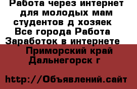 Работа через интернет для молодых мам,студентов,д/хозяек - Все города Работа » Заработок в интернете   . Приморский край,Дальнегорск г.